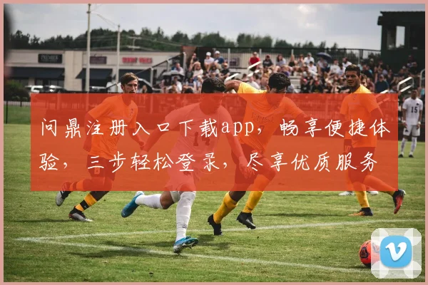 问鼎注册入口下载app，畅享便捷体验，三步轻松登录，尽享优质服务，不容错过