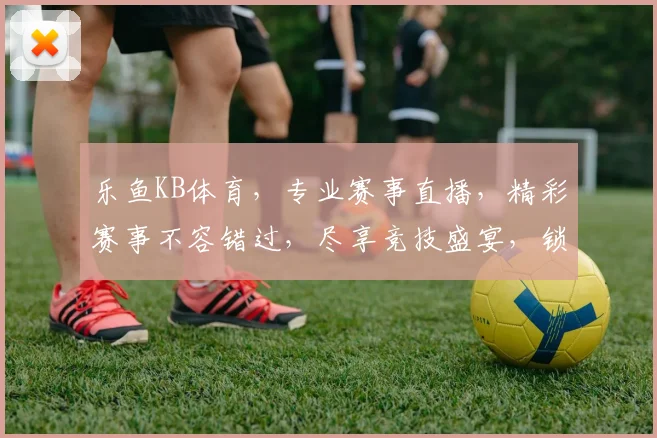 乐鱼KB体育，专业赛事直播，精彩赛事不容错过，尽享竞技盛宴，锁定乐鱼平台