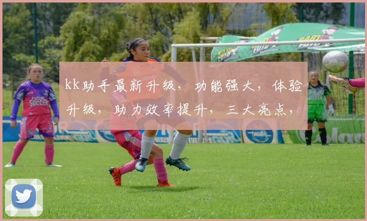 kk助手最新升级，功能强大，体验升级，助力效率提升，三大亮点，不容错过