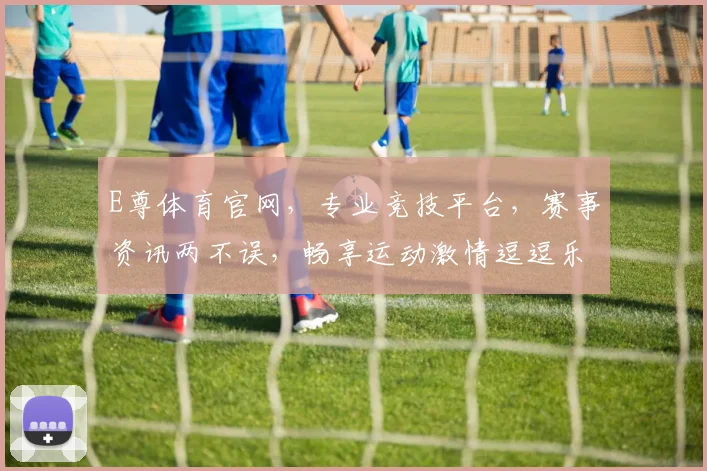 E尊体育官网，专业竞技平台，赛事资讯两不误，畅享运动激情逗逗乐